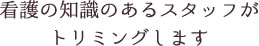 看護の知識のあるスタッフが
トリミングします